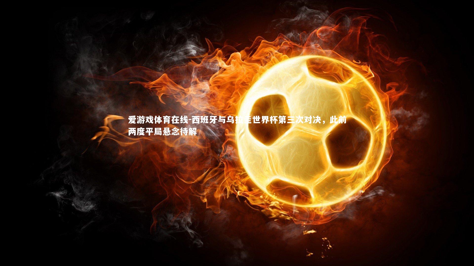 爱游戏体育在线-西班牙与乌拉圭世界杯第三次对决，此前两度平局悬念待解